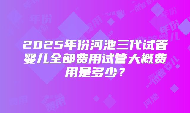 2025年份河池三代试管婴儿全部费用试管大概费用是多少？
