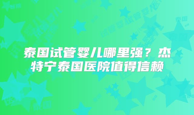 泰国试管婴儿哪里强？杰特宁泰国医院值得信赖