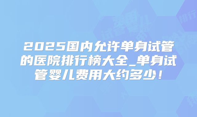 2025国内允许单身试管的医院排行榜大全_单身试管婴儿费用大约多少!