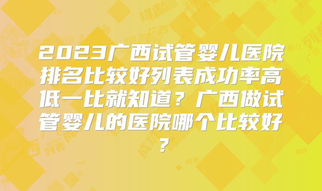 2023广西试管婴儿医院排名比较好列表成功率高低一比就知道？广西做试管婴儿的医院哪个比较好？