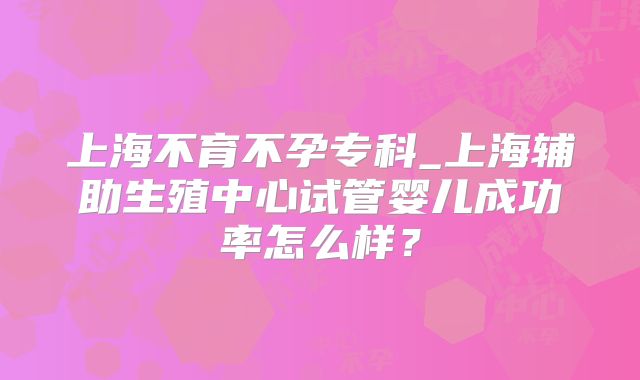 上海不育不孕专科_上海辅助生殖中心试管婴儿成功率怎么样？