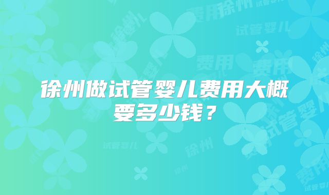 徐州做试管婴儿费用大概要多少钱?