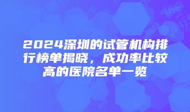 2024深圳的试管机构排行榜单揭晓，成功率比较高的医院名单一览