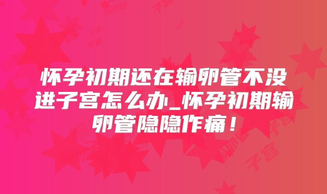 怀孕初期还在输卵管不没进子宫怎么办_怀孕初期输卵管隐隐作痛！
