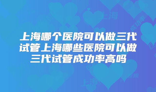上海哪个医院可以做三代试管上海哪些医院可以做三代试管成功率高吗