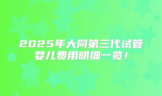 2025年大同第三代试管婴儿费用明细一览！