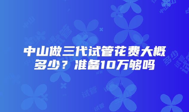 中山做三代试管花费大概多少?准备10万够吗