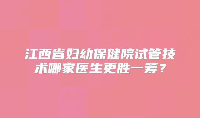 江西省妇幼保健院试管技术哪家医生更胜一筹？