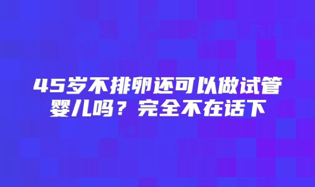 45岁不排卵还可以做试管婴儿吗？完全不在话下