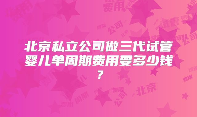 北京私立公司做三代试管婴儿单周期费用要多少钱？
