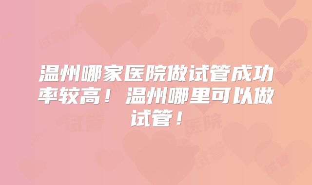 温州哪家医院做试管成功率较高！温州哪里可以做试管！