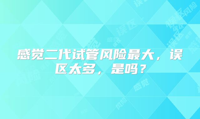 感觉二代试管风险最大，误区太多，是吗？