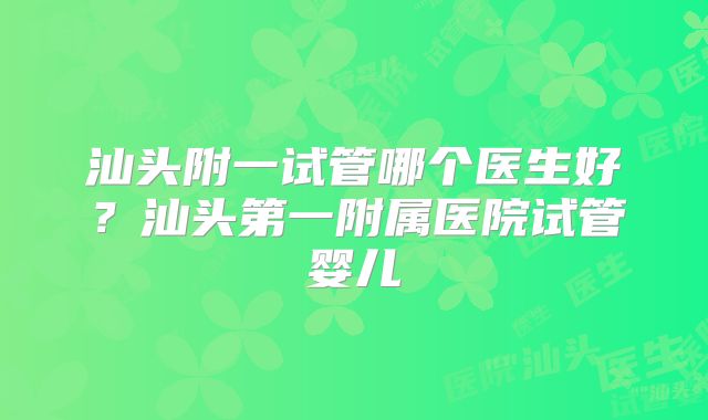 汕头附一试管哪个医生好?汕头第一附属医院试管婴儿