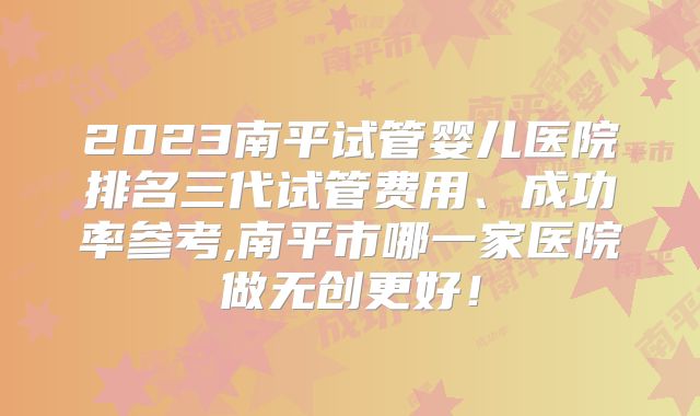 2023南平试管婴儿医院排名三代试管费用、成功率参考,南平市哪一家医院做无创更好！
