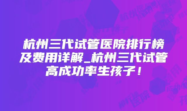 杭州三代试管医院排行榜及费用详解_杭州三代试管高成功率生孩子！