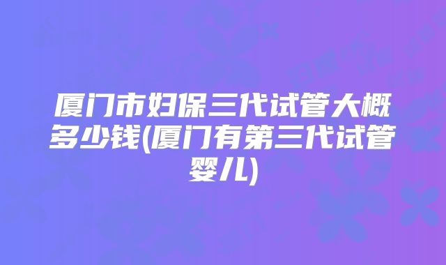厦门市妇保三代试管大概多少钱(厦门有第三代试管婴儿)