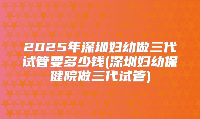2025年深圳妇幼做三代试管要多少钱(深圳妇幼保健院做三代试管)