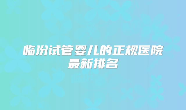 临汾试管婴儿的正规医院最新排名