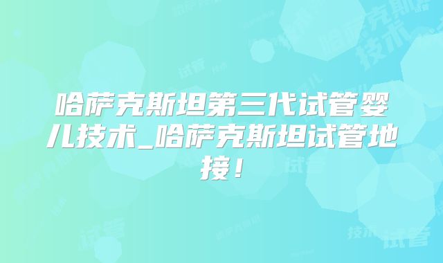 哈萨克斯坦第三代试管婴儿技术_哈萨克斯坦试管地接！