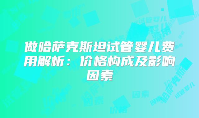 做哈萨克斯坦试管婴儿费用解析：价格构成及影响因素