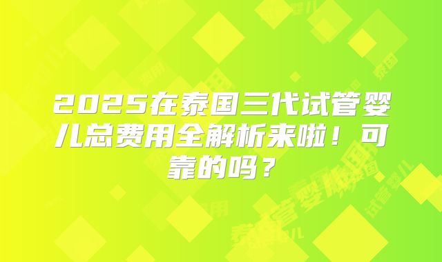 2025在泰国三代试管婴儿总费用全解析来啦！可靠的吗？