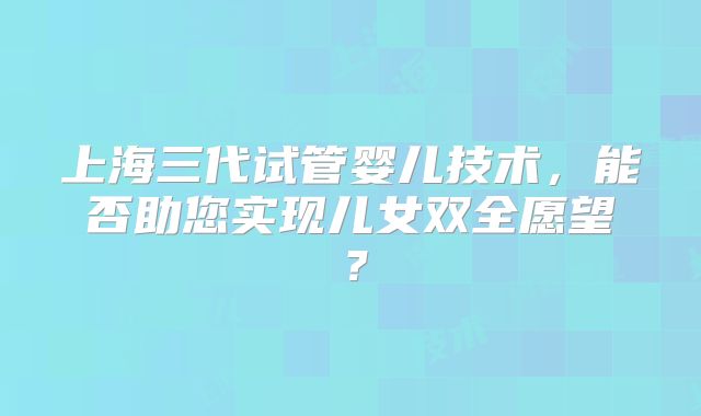 上海三代试管婴儿技术，能否助您实现儿女双全愿望？