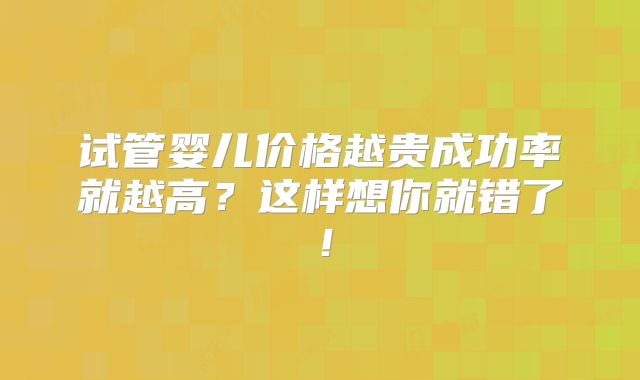 试管婴儿价格越贵成功率就越高？这样想你就错了！