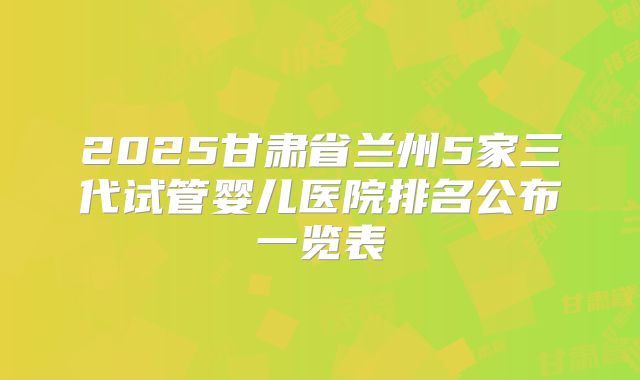 2025甘肃省兰州5家三代试管婴儿医院排名公布一览表