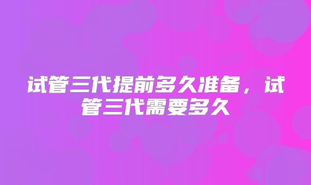 试管三代提前多久准备,试管三代需要多久