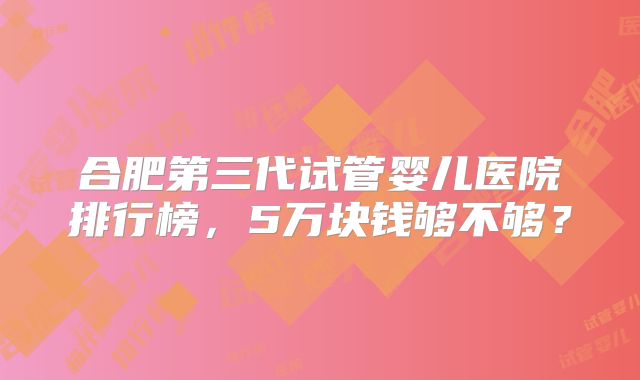 合肥第三代试管婴儿医院排行榜，5万块钱够不够？