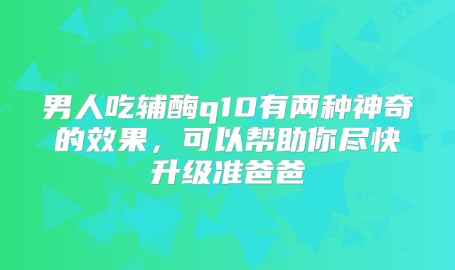 男人吃辅酶q10有两种神奇的效果，可以帮助你尽快升级准爸爸