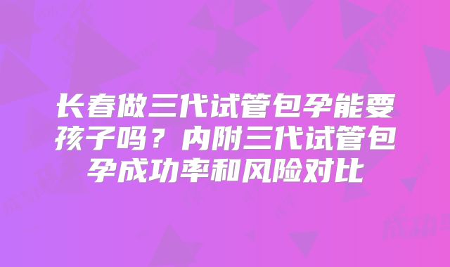 长春做三代试管包孕能要孩子吗？内附三代试管包孕成功率和风险对比