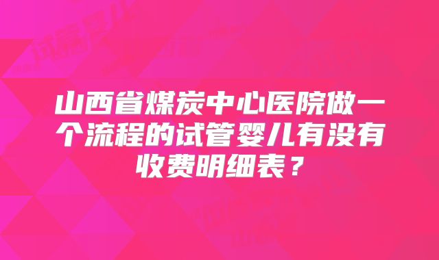 山西省煤炭中心医院做一个流程的试管婴儿有没有收费明细表？