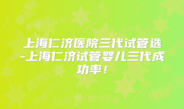 上海仁济医院三代试管选-上海仁济试管婴儿三代成功率!
