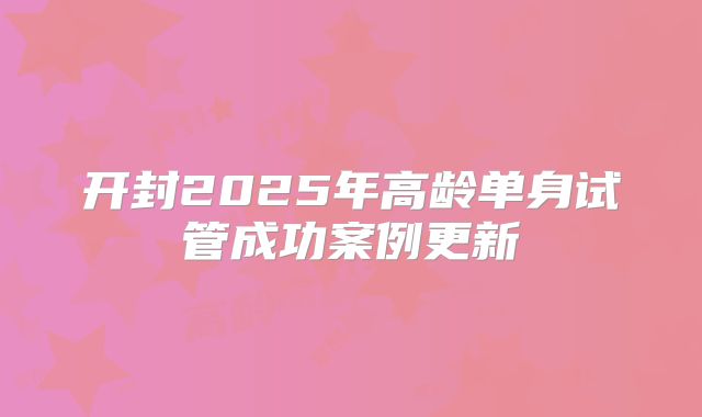 开封2025年高龄单身试管成功案例更新