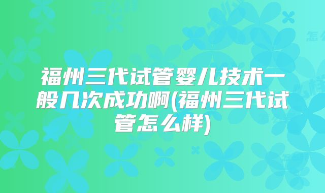 福州三代试管婴儿技术一般几次成功啊(福州三代试管怎么样)