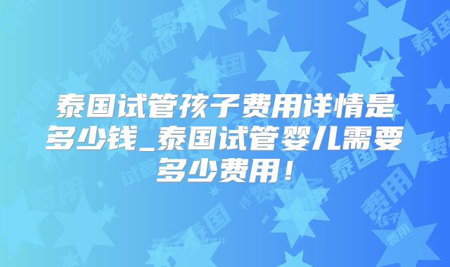 泰国试管孩子费用详情是多少钱_泰国试管婴儿需要多少费用！