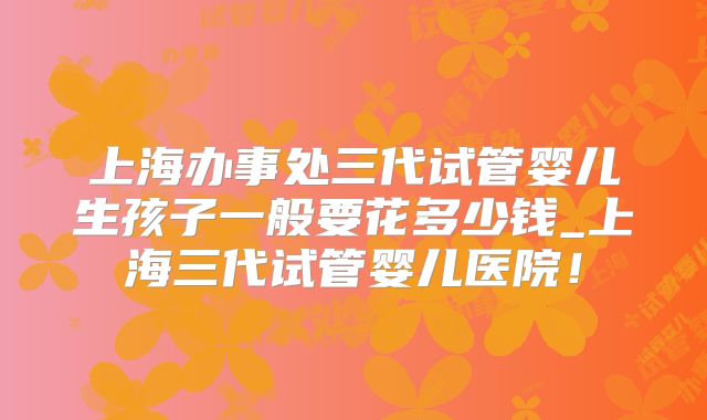 上海办事处三代试管婴儿生孩子一般要花多少钱_上海三代试管婴儿医院！
