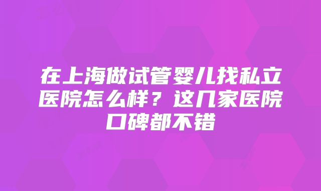 在上海做试管婴儿找私立医院怎么样?这几家医院口碑都不错