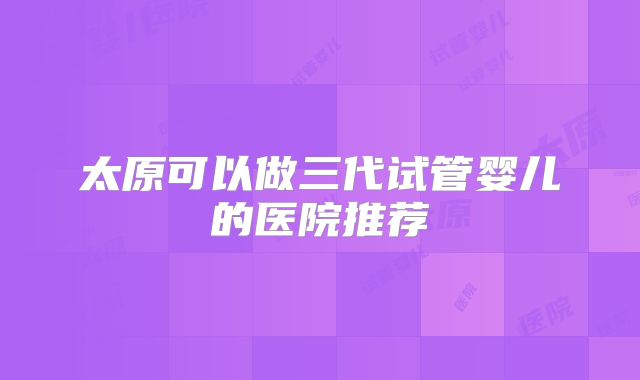 太原可以做三代试管婴儿的医院推荐