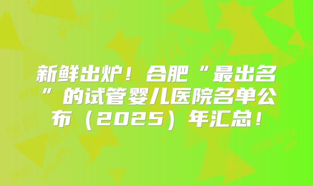 新鲜出炉！合肥“最出名”的试管婴儿医院名单公布（2025）年汇总！
