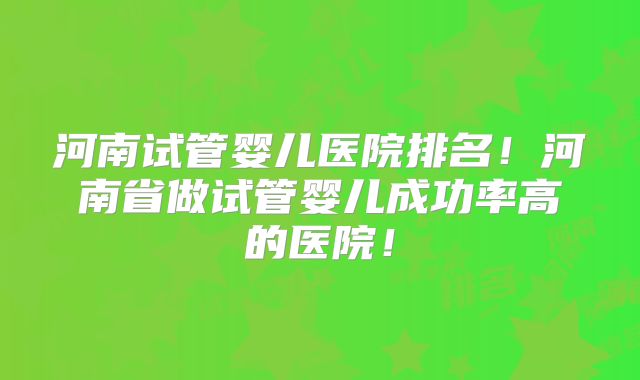 河南试管婴儿医院排名！河南省做试管婴儿成功率高的医院！