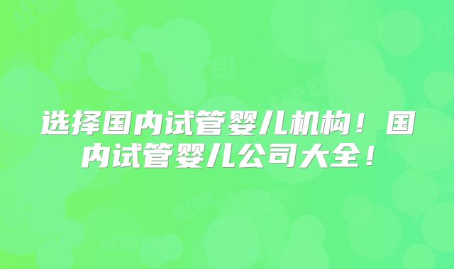 选择国内试管婴儿机构!国内试管婴儿公司大全!