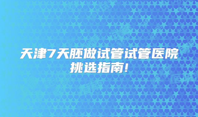天津7天胚做试管试管医院挑选指南!
