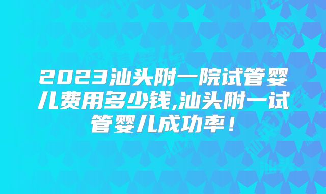 2023汕头附一院试管婴儿费用多少钱,汕头附一试管婴儿成功率！