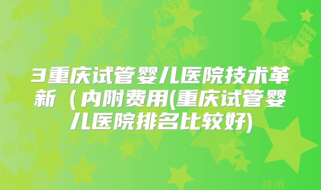3重庆试管婴儿医院技术革新(内附费用(重庆试管婴儿医院排名比较好)