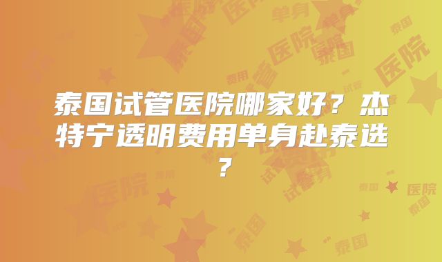 泰国试管医院哪家好？杰特宁透明费用单身赴泰选？