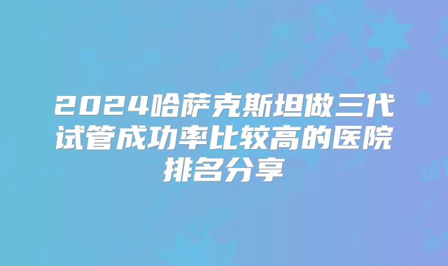 2024哈萨克斯坦做三代试管成功率比较高的医院排名分享