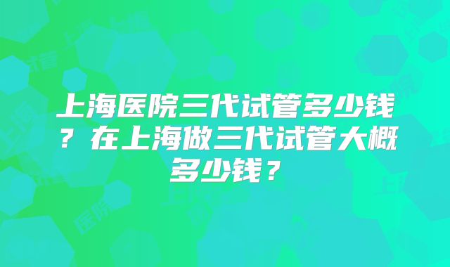上海医院三代试管多少钱?在上海做三代试管大概多少钱?