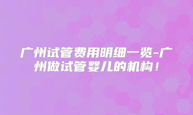 广州试管费用明细一览-广州做试管婴儿的机构！